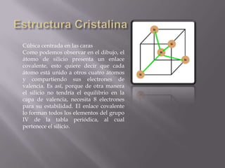 Cúbica centrada en las caras
Como podemos observar en el dibujo, el
átomo de silicio presenta un enlace
covalente, esto quiere decir que cada
átomo está unido a otros cuatro átomos
y compartiendo sus electrones de
valencia. Es así, porque de otra manera
el silicio no tendría el equilibrio en la
capa de valencia, necesita 8 electrones
para su estabilidad. El enlace covalente
lo forman todos los elementos del grupo
IV de la tabla periódica, al cual
pertenece el silicio.

 