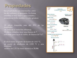 Sus propiedades son intermedias entre
las del carbono y el germanio. En forma
cristalina es muy duro y poco soluble y
presenta un brillo metálico y color grisáceo

El silicio transmite más del 95% de las
longitudes
de onda de la radiación infrarroja.
El silicio cristalino tiene una dureza de 7,
suficiente para rayar el vidrio, de dureza de 5 a 7

El silicio tiene un punto de fusión de 1.411 °C,
un punto de ebullición de 2.355 °C y una
densidad
relativa de 2,33. Su masa atómica es 28,086

 