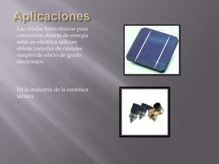 Las células fotovoltaicas para
conversión directa de energía
solar en eléctrica utilizan
obleas cortadas de cristales
simples de silicio de grado
electrónico.

En la industria de la cerámica
técnica

 