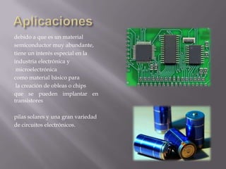 debido a que es un material
semiconductor muy abundante,
tiene un interés especial en la
industria electrónica y
microelectrónica
como material básico para
la creación de obleas o chips
que se pueden implantar en
transistores
pilas solares y una gran variedad
de circuitos electrónicos.

 