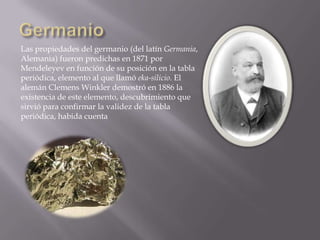 Las propiedades del germanio (del latín Germania,
Alemania) fueron predichas en 1871 por
Mendeleyev en función de su posición en la tabla
periódica, elemento al que llamó eka-silicio. El
alemán Clemens Winkler demostró en 1886 la
existencia de este elemento, descubrimiento que
sirvió para confirmar la validez de la tabla
periódica, habida cuenta

 