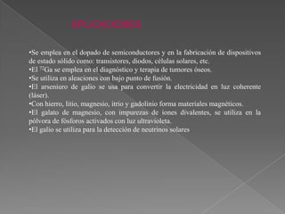 APLICACIONES
•Se emplea en el dopado de semiconductores y en la fabricación de dispositivos
de estado sólido como: transistores, diodos, células solares, etc.
•El 72Ga se emplea en el diagnóstico y terapia de tumores óseos.
•Se utiliza en aleaciones con bajo punto de fusión.
•El arseniuro de galio se usa para convertir la electricidad en luz coherente
(láser).
•Con hierro, litio, magnesio, itrio y gadolinio forma materiales magnéticos.
•El galato de magnesio, con impurezas de iones divalentes, se utiliza en la
pólvora de fósforos activados con luz ultravioleta.
•El galio se utiliza para la detección de neutrinos solares.

 