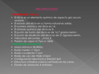 PROPIEDADES FISICAS:
 El silicio es un elemento químico de aspecto gris oscuro
azulado
 El estado del silicio en su forma natural es solido.
 El numero atómico del silicio es 14.
 El símbolo químico del silicio es Si.
 El punto de fusión del silicio es de 16,7 grados kelvin .
 El punto de ebullición del silicio es de 31,3grados kelvin.
 Velocidad del sonido _m/sa_K
 Presión de vapor 4,77pa a 1683k
PROPIEDADES ATOMICAS:
 Masa atómica 28,0855u
 Radio medio +110pm
 Radio covalente111pm
 Radio de van der Wells 210pm
 Configuración electrónica [Ne]3s2 3p2
 Estructura cristalina cúbica centrada en las caras.
 Estado de oxidación 4 anfótero

 