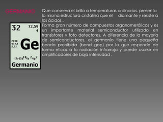 GERMANIO

Que conserva el brillo a temperaturas ordinarias. presenta
la misma estructura cristalina que el diamante y resiste a
los ácidos .
Forma gran número de compuestos organometálicos y es
un importante material semiconductor utilizado en
transistores y foto detectores. A diferencia de la mayoría
de semiconductores, el germanio tiene una pequeña
banda prohibida (band gap) por lo que responde de
forma eficaz a la radiación infrarroja y puede usarse en
amplificadores de baja intensidad .

 