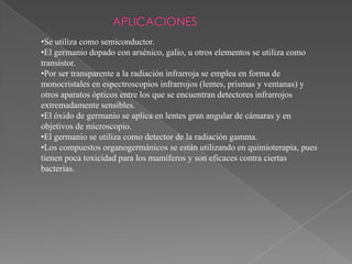 •Se utiliza como semiconductor.
•El germanio dopado con arsénico, galio, u otros elementos se utiliza como
transistor.
•Por ser transparente a la radiación infrarroja se emplea en forma de
monocristales en espectroscopios infrarrojos (lentes, prismas y ventanas) y
otros aparatos ópticos entre los que se encuentran detectores infrarrojos
extremadamente sensibles.
•El óxido de germanio se aplica en lentes gran angular de cámaras y en
objetivos de microscopio.
•El germanio se utiliza como detector de la radiación gamma.
•Los compuestos organogermánicos se están utilizando en quimioterapia, pues
tienen poca toxicidad para los mamíferos y son eficaces contra ciertas
bacterias.

 