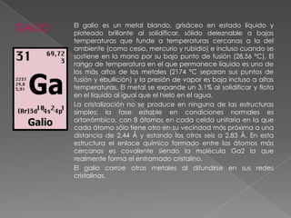 GALIO

El galio es un metal blando, grisáceo en estado líquido y
plateado brillante al solidificar, sólido deleznable a bajas
temperaturas que funde a temperaturas cercanas a la del
ambiente (como cesio, mercurio y rubidio) e incluso cuando se
sostiene en la mano por su bajo punto de fusión (28,56 °C). El
rango de temperatura en el que permanece líquido es uno de
los más altos de los metales (2174 °C separan sus puntos de
fusión y ebullición) y la presión de vapor es baja incluso a altas
temperaturas. El metal se expande un 3,1% al solidificar y flota
en el líquido al igual que el hielo en el agua.
La cristalización no se produce en ninguna de las estructuras
simples; la fase estable en condiciones normales es
ortorrómbica, con 8 átomos en cada celda unitaria en la que
cada átomo sólo tiene otro en su vecindad más próxima a una
distancia de 2,44 Å y estando los otros seis a 2,83 Å. En esta
estructura el enlace químico formado entre los átomos más
cercanos es covalente siendo la molécula Ga2 la que
realmente forma el entramado cristalino.
El galio corroe otros metales al difundirse en sus redes
cristalinas.

 