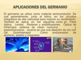 El germanio se utiliza como material semiconductor. Se
usa generalmente, junto al silicio, en los circuitos
integrados de alta velocidad para mejorar su rendimiento.
También se aplica en los siguiente como en Fibra
óptica, Lentes, Radares y amplificadores, Óptica de
infrarrojos: sistema de visión nocturna
y
espectroscopios, Joyería se usa una aleación de oro con
Ge.
Quimioterapia
Cómo
endurecedor
de
aluminio, estaño y magnesio.

 