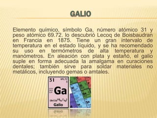 Elemento químico, símbolo Ga, número atómico 31 y
peso atómico 69.72. lo descubrió Lecoq de Boisbaudran
en Francia en 1875. Tiene un gran intervalo de
temperatura en el estado líquido, y se ha recomendado
su uso en termómetros de alta temperatura y
manómetros. En aleación con plata y estañó, el galio
suple en forma adecuada la amalgama en curaciones
dentales; también sirve para soldar materiales no
metálicos, incluyendo gemas o amtales.

 