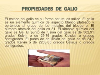 El estado del galio en su forma natural es sólido. El galio
es un elemento químico de aspecto blanco plateado y
pertenece al grupo de los metales del bloque p. El
número atómico del galio es 31. El símbolo químico del
galio es Ga. El punto de fusión del galio es de 302,91
grados Kelvin o de 29,76 grados Celsius o grados
centígrados. El punto de ebullición del galio es de 24,7
grados Kelvin o de 2203,85 grados Celsius o grados
centígrados.

 