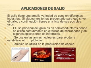 




El galio tiene una amplia variedad de usos en diferentes
industrias. Si alguna vez te has preguntado para qué sirve
el galio, a continuación tienes una lista de sus posibles
usos:
El uso principal del galio es en semiconductores donde
se utiliza comúnmente en circuitos de microondas y en
algunas aplicaciones de infrarrojos.
Se usa en las armas nucleares para ayudar a
estabilizar el
plutonio.
También se utiliza en la producción de espejo.

 