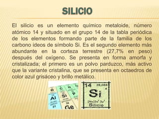 El silicio es un elemento químico metaloide, número
atómico 14 y situado en el grupo 14 de la tabla periódica
de los elementos formando parte de la familia de los
carbono ideos de símbolo Si. Es el segundo elemento más
abundante en la corteza terrestre (27,7% en peso)
después del oxígeno. Se presenta en forma amorfa y
cristalizada; el primero es un polvo parduzco, más activo
que la variante cristalina, que se presenta en octaedros de
color azul grisáceo y brillo metálico.

 