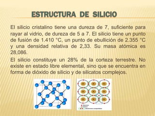 El silicio cristalino tiene una dureza de 7, suficiente para
rayar al vidrio, de dureza de 5 a 7. El silicio tiene un punto
de fusión de 1.410 °C, un punto de ebullición de 2.355 °C
y una densidad relativa de 2,33. Su masa atómica es
28,086.
El silicio constituye un 28% de la corteza terrestre. No
existe en estado libre elemental, sino que se encuentra en
forma de dióxido de silicio y de silicatos complejos.

 