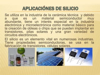 Se utiliza en la industria de la cerámica técnica y debido
a
que
es
un
material
semiconductor
muy
abundante, tiene un interés especial en la industria
electrónica y microelectrónica como material básico para
la creación de obleas o chips que se pueden implantar en
transistores, pilas solares y una gran variedad de
circuitos electrónicos.
El silicio es un elemento vital en numerosas industrias.
Tiene propiedades semiconductoras, se usa en la
fabricación de transistores, células solares.

 