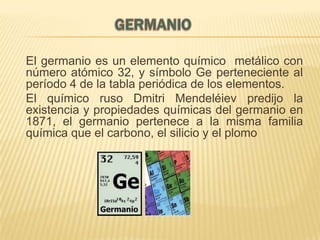 El germanio es un elemento químico metálico con
número atómico 32, y símbolo Ge perteneciente al
período 4 de la tabla periódica de los elementos.
El químico ruso Dmitri Mendeléiev predijo la
existencia y propiedades químicas del germanio en
1871, el germanio pertenece a la misma familia
química que el carbono, el silicio y el plomo

 
