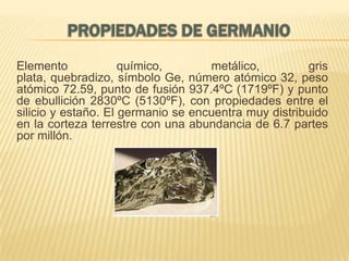 Elemento
químico,
metálico,
gris
plata, quebradizo, símbolo Ge, número atómico 32, peso
atómico 72.59, punto de fusión 937.4ºC (1719ºF) y punto
de ebullición 2830ºC (5130ºF), con propiedades entre el
silicio y estaño. El germanio se encuentra muy distribuido
en la corteza terrestre con una abundancia de 6.7 partes
por millón.

 