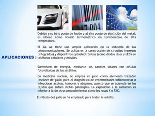 Debido a su bajo punto de fusión y al alto punto de ebullición del metal,
es idóneo como líquido termométrico en termómetros de alta
temperatura.

APLICACIONES :

El Ga As tiene una amplia aplicación en la industria de las
telecomunicaciones. Se utiliza es la construcción de circuitos impresos
(integrados) y dispositivos optoelectrónicas (como diodos láser y LED) en
teléfonos celulares y móviles.
Suministro de energía, mediante los paneles solares con células
fotovoltaicas de los satélites.
En medicina nuclear, se emplea el galio como elemento trazador
(escáner de galio) para el diagnóstico de enfermedades inflamatorias o
infecciosas activas, tumores y abscesos, puesto que se acumula en los
tejidos que sufren dichas patologías. La exposición a la radiación es
inferior a la de otros procedimientos como los rayos X o TAC.
El nitrato del galio se ha empleado para tratar la artritis.

 