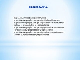 BILBLEOGARFIA:

http://es.wikipedia.org/wiki/Silicio
https://www.google.com.pe/#q=silicio+slide+share
https://www.google.com.pe/#q=silicio+:+estructura+cri
stalina, + propiedades+ y +aplicaciones
https://www.google.com.pe/#q=germanio+:+estructura
+cristali na%2C+propiedades+y+aplicaciones
https://www.google.com.pe/#q=galio+:+estructura+cris
talina% 2C+propiedades+y+aplicaciones

 
