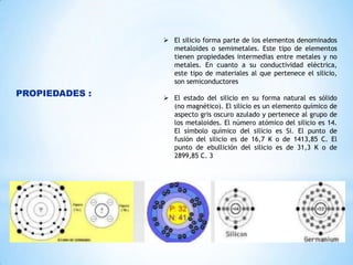  El silicio forma parte de los elementos denominados
metaloides o semimetales. Este tipo de elementos
tienen propiedades intermedias entre metales y no
metales. En cuanto a su conductividad eléctrica,
este tipo de materiales al que pertenece el silicio,
son semiconductores

PROPIEDADES :

 El estado del silicio en su forma natural es sólido
(no magnético). El silicio es un elemento químico de
aspecto gris oscuro azulado y pertenece al grupo de
los metaloides. El número atómico del silicio es 14.
El símbolo químico del silicio es Si. El punto de
fusión del silicio es de 16,7 K o de 1413,85 C. El
punto de ebullición del silicio es de 31,3 K o de
2899,85 C. 3

 