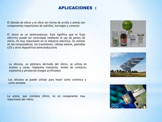 APLICACIONES :

El dióxido de silicio y el sílice (en forma de arcilla o arena) son
componentes importantes de ladrillos, hormigón y cemento
El silicio es un semiconductor. Esto significa que el flujo
eléctrico puede ser controlada mediante el uso de partes de
silicio. Es muy importante en la industria eléctrica. Se utilizan
en las computadoras, los transistores, células solares, pantallas
LCD y otros dispositivos semiconductores

La silicona, un polímero derivado del silicio, se utiliza en
aceites y ceras, implantes mamarios, lentes de contacto,
explosivos y pirotecnia (fuegos artificiales)
Los silicatos se puede utilizar para hacer tanto cerámica y
como esmalte.

La arena, que contiene silicio, es un componente muy
importante del vidrio.

 