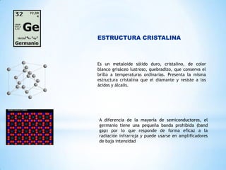 ESTRUCTURA CRISTALINA

Es un metaloide sólido duro, cristalino, de color
blanco grisáceo lustroso, quebradizo, que conserva el
brillo a temperaturas ordinarias. Presenta la misma
estructura cristalina que el diamante y resiste a los
ácidos y álcalis.

A diferencia de la mayoría de semiconductores, el
germanio tiene una pequeña banda prohibida (band
gap) por lo que responde de forma eficaz a la
radiación infrarroja y puede usarse en amplificadores
de baja intensidad

 