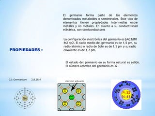 El germanio forma parte de los elementos
denominados metaloides o semimetales. Este tipo de
elementos tienen propiedades intermedias entre
metales y no metales. En cuanto a su conductividad
eléctrica, son semiconductores

PROPIEDADES :

La configuración electrónica del germanio es [Ar]3d10
4s2 4p2. El radio medio del germanio es de 1,5 pm, su
radio atómico o radio de Bohr es de 1,5 pm y su radio
covalente es de 1,2 pm.

El estado del germanio en su forma natural es sólido.
El número atómico del germanio es 32.

 