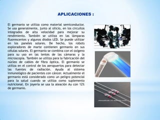 APLICACIONES :
El germanio se utiliza como material semiconductor.
Se usa generalmente, junto al silicio, en los circuitos
integrados de alta velocidad para mejorar su
rendimiento. También se utiliza en las lámparas
fluorescentes y algunos diodos LED. Se puede utilizar
en los paneles solares. De hecho, los robots
exploradores de marte contienen germanio en sus
células solares. El germanio se combina con el oxígeno
para su uso en las lentes de las cámaras y la
microscopía. También se utiliza para la fabricación del
núcleo de cables de fibra óptica. El germanio se
utiliza en el control de los aeropuertos para detectar
las fuentes de radiación. Ayuda al sistema
inmunológico de pacientes con cáncer. Actualmente el
germanio está considerado como un peligro potencial
para la salud cuando se utiliza como suplemento
nutricional. En joyería se usa la aleación Au con 12%
de germanio.

 