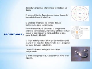 Estructura cristalina: ortorrómbica centrada en las
bases.
Es un metal blando. Es grisáceo en estado líquido. Es
plateado brillante al solidificar.

Es un sólido deleznable (se rompe o deshace
fácilmente) a bajas temperaturas.

PROPIEDADES :

Funde a temperaturas cercanas a la temperatura
ambiente (como el cesio, mercurio y rubidio) e incluso
cuando lo cogemos con la mano, debido a su bajo
punto de fusión (28,56 C)
El rango de temperatura en el que permanece líquido
es uno de los más altos de los metales (2174 C separan
sus punto de fusión y ebullición.
La presión de vapor es baja incluso a altas
temperaturas.
El metal se expande un 3,1% al solidificar. Flota en los
líquidos.

 