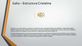 Galio – Estructura Cristalina

El galio es un metal blando, grisáceo en estado líquido y plateado brillante al solidificar, sólido deleznable a
bajas temperaturas que funde a temperaturas cercanas a la de la ambiente (como cesio, mercurio y rubidio) e
incluso cuando se lo agarra con la mano por su bajo punto de fusión (28,56 °C).
El rango de temperatura en el que permanece líquido es uno de los más altos de los metales (2174 °C separan
sus punto de fusión y ebullición) y la presión de vapor es baja incluso a altas temperaturas. El metal se expande
un 3,1% al solidificar y flota en el líquido al igual que el hielo en el agua.

 
