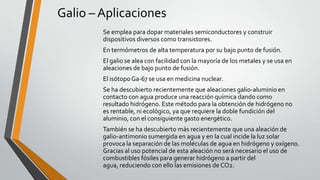 Galio – Aplicaciones
Se emplea para dopar materiales semiconductores y construir
dispositivos diversos como transistores.
En termómetros de alta temperatura por su bajo punto de fusión.
El galio se alea con facilidad con la mayoría de los metales y se usa en
aleaciones de bajo punto de fusión.
El isótopo Ga-67 se usa en medicina nuclear.
Se ha descubierto recientemente que aleaciones galio-aluminio en
contacto con agua produce una reacción química dando como
resultado hidrógeno. Este método para la obtención de hidrógeno no
es rentable, ni ecológico, ya que requiere la doble fundición del
aluminio, con el consiguiente gasto energético.
También se ha descubierto más recientemente que una aleación de
galio-antimonio sumergida en agua y en la cual incide la luz solar
provoca la separación de las moléculas de agua en hidrógeno y oxígeno.
Gracias al uso potencial de esta aleación no será necesario el uso de
combustibles fósiles para generar hidrógeno a partir del
agua, reduciendo con ello las emisiones de CO2.

 