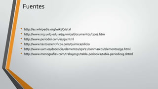 Fuentes
•
•
•
•
•
•

http://es.wikipedia.org/wiki/Cristal
http://www.ing.unlp.edu.ar/quimica/documentos/tipos.htm
http://www.periodni.com/es/ga.html
http://www.textoscientificos.com/quimica/silicio
http://www.uam.es/docencia/elementos/spV21/conmarcos/elementos/ge.html
http://www.monografias.com/trabajos52/tabla-periodica/tabla-periodica3.shtml

 