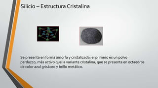 Silicio – Estructura Cristalina

Se presenta en forma amorfa y cristalizada; el primero es un polvo
parduzco, más activo que la variante cristalina, que se presenta en octaedros
de color azul grisáceo y brillo metálico.

 