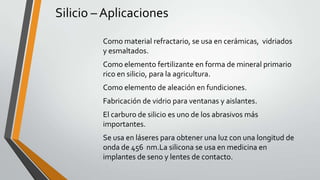 Silicio – Aplicaciones
Como material refractario, se usa en cerámicas, vidriados
y esmaltados.

Como elemento fertilizante en forma de mineral primario
rico en silicio, para la agricultura.
Como elemento de aleación en fundiciones.
Fabricación de vidrio para ventanas y aislantes.
El carburo de silicio es uno de los abrasivos más
importantes.
Se usa en láseres para obtener una luz con una longitud de
onda de 456 nm.La silicona se usa en medicina en
implantes de seno y lentes de contacto.

 