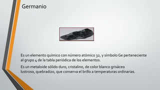 Germanio

Es un elemento químico con número atómico 32, y símbolo Ge perteneciente
al grupo 4 de la tabla periódica de los elementos.
Es un metaloide sólido duro, cristalino, de color blanco grisáceo
lustroso, quebradizo, que conserva el brillo a temperaturas ordinarias.

 