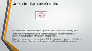 Germanio – Estructura Cristalina

Presenta la misma estructura cristalina que el diamante y resiste a los ácidos y álcalis.
Forma gran número de compuestos organometálicos y es un importante material
semiconductor utilizado en transistores y fotodetectores.
El germanio tiene una pequeña banda prohibida (band gap) por lo que responde de forma
eficaz a la radiación infrarroja y puede usarse en amplificadores de baja intensidad.

 