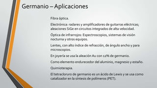 Germanio – Aplicaciones
Fibra óptica.
Electrónica: radares y amplificadores de guitarras eléctricas;
aleaciones SiGe en circuitos integrados de alta velocidad.
Óptica de infrarrojos: Espectroscopios, sistemas de visión
nocturna y otros equipos.
Lentes, con alto índice de refracción, de ángulo ancho y para
microscopios.
En joyería se usa la aleación Au con 12% de germanio.
Como elemento endurecedor del aluminio, magnesio y estaño.
Quimioterapia.
El tetracloruro de germanio es un ácido de Lewis y se usa como
catalizador en la síntesis de polímeros (PET).

 