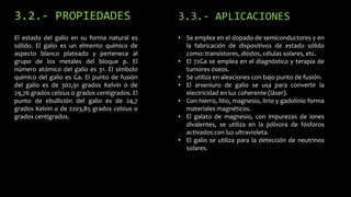 3.2.- PROPIEDADES

3.3.- APLICACIONES

El estado del galio en su forma natural es
sólido. El galio es un elmento químico de
aspecto blanco plateado y pertenece al
grupo de los metales del bloque p. El
número atómico del galio es 31. El símbolo
químico del galio es Ga. El punto de fusión
del galio es de 302,91 grados Kelvin o de
29,76 grados celsius o grados centígrados. El
punto de ebullición del galio es de 24,7
grados Kelvin o de 2203,85 grados celsius o
grados centígrados.

• Se emplea en el dopado de semiconductores y en
la fabricación de dispositivos de estado sólido
como: transistores, diodos, células solares, etc.
• El 72Ga se emplea en el diagnóstico y terapia de
tumores óseos.
• Se utiliza en aleaciones con bajo punto de fusión.
• El arseniuro de galio se usa para convertir la
electricidad en luz coherente (láser).
• Con hierro, litio, magnesio, itrio y gadolinio forma
materiales magnéticos.
• El galato de magnesio, con impurezas de iones
divalentes, se utiliza en la pólvora de fósforos
activados con luz ultravioleta.
• El galio se utiliza para la detección de neutrinos
solares.

 