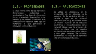 1.2.- PROPIEDADES
El silicio forma parte de los elementos
denominados
metaloides
o
semimetales. Este tipo de elementos
tienen propiedades intermedias entre
metales y no metales. En cuanto a su
conductividad eléctrica, este tipo de
materiales al que pertenece el
silicio, son semiconductores

1.3.- APLICACIONES
Se utiliza en aleaciones, en la
preparación de las siliconas, en la
industria de la cerámica técnica y
debido a que es un material
semiconductor muy abundante, tiene
un interés especial en la industria
electrónica y microelectrónica como
material básico para la creación de
obleas o chips que se pueden
implantar en transistores, pilas solares
y una gran variedad de circuitos
electrónicos. El silicio es un elemento
vital en numerosas industrias.

 
