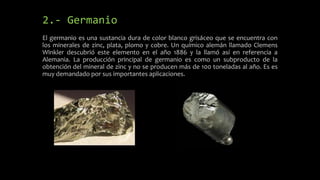 2.- Germanio
El germanio es una sustancia dura de color blanco grisáceo que se encuentra con
los minerales de zinc, plata, plomo y cobre. Un químico alemán llamado Clemens
Winkler descubrió este elemento en el año 1886 y la llamó así en referencia a
Alemania. La producción principal de germanio es como un subproducto de la
obtención del mineral de zinc y no se producen más de 100 toneladas al año. Es es
muy demandado por sus importantes aplicaciones.

 