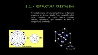 2.1.- ESTRUCTURA CRISTALINA
Presenta la misma estructura cristalina que el diamante
y resiste a los ácidos y álcalis. Es un metaloide solido
duro,
cristalino,
de
color
blanco
grisáceo
lustroso, quebradizo, que conserva el brillo a
temperaturas ordinarias.

 