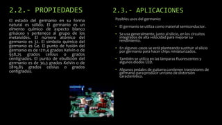 2.2.- PROPIEDADES
El estado del germanio en su forma
natural es sólido. El germanio es un
elmento químico de aspecto blanco
grisáceo y pertenece al grupo de los
metaloides. El número atómico del
germanio es 32. El símbolo químico del
germanio es Ge. El punto de fusión del
germanio es de 1211,4 grados Kelvin o de
938,25 grados celsius o grados
centígrados. El punto de ebullición del
germanio es de 30,3 grados Kelvin o de
2819,85 grados celsius o grados
centígrados.

2.3.- APLICACIONES
Posibles usos del germanio:

• El germanio se utiliza como material semiconductor.
• Se usa generalmente, junto al silicio, en los circuitos
integrados de alta velocidad para mejorar su
rendimiento.
• En algunos casos se está planteando sustituir al silicio
por germanio para hacer chips miniaturizados.
• También se utiliza en las lámparas fluorescentes y
algunos diodos LED.
• Algunos pedales de guitarra contienen transistores de
germanio para producir un tono de distorsión
característico.

 
