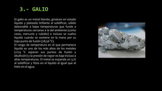 3.- GALIO
El galio es un metal blando, grisáceo en estado
líquido y plateado brillante al solidificar, sólido
deleznable a bajas temperaturas que funde a
temperaturas cercanas a la del ambiente (como
cesio, mercurio y rubidio) e incluso se vuelve
liquido cuando se sostiene en la mano por su
bajo punto de fusión (28,56 °C).
El rango de temperatura en el que permanece
líquido es uno de los más altos de los metales
(2174 °C separan sus puntos de fusión y
ebullición) y la presión de vapor es baja incluso a
altas temperaturas. El metal se expande un 3,1%
al solidificar y flota en el líquido al igual que el
hielo en el agua.

 