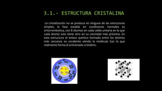 3.1.- ESTRUCTURA CRISTALINA
La cristalización no se produce en ninguna de las estructuras
simples; la fase estable en condiciones normales es
ortorrombotica, con 8 átomos en cada celda unitaria en la que
cada átomo solo tiene otro en su vecindad más próxima. En
esta estructura el enlace químico formado entre los átomos
más cercanos es covalente siendo la molécula Ga2 la que
realmente forma el entramado cristalino.

 