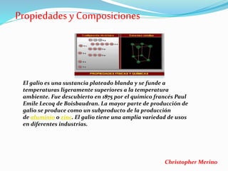 Propiedades y Composiciones
El galio es una sustancia plateado blanda y se funde a
temperaturas ligeramente superiores a la temperatura
ambiente. Fue descubierto en 1875 por el químico francés Paul
Emile Lecoq de Boisbaudran. La mayor parte de producción de
galio se produce como un subproducto de la producción
de aluminio o zinc. El galio tiene una amplia variedad de usos
en diferentes industrias.
Christopher Merino
 