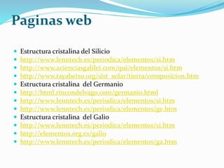 Paginas web
 Estructura cristalina del Silicio
 http://www.lenntech.es/periodica/elementos/si.htm
 http://www.acienciasgalilei.com/qui/elementos/si.htm
 http://www.tayabeixo.org/sist_solar/tierra/composicion.htm
 Estructura cristalina del Germanio
 http://html.rincondelvago.com/germanio.html
 http://www.lenntech.es/periodica/elementos/si.htm
 http://www.lenntech.es/periodica/elementos/ge.htm
 Estructura cristalina del Galio
 http://www.lenntech.es/periodica/elementos/si.htm
 http://elementos.org.es/galio
 http://www.lenntech.es/periodica/elementos/ga.htm
 