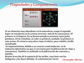 Propiedadesy Composiciones
Es un elemento muy abundante en la naturaleza, ocupa el segundo
lugar en esta faceta en la corteza terrestre, más de la cuarta parte. El
primero es el oxígeno. En su forma amorfa se presenta como polvo
parduzco. En la cristalina, su color es grisáceo, azulado. La primera es
más activa. El cristal es muy duro (raya el vidrio), poco soluble y brillo
metalizado.
Es importantísimo, debido a su caracter semiconductor, en la
industria informática ya que es necesario para la fabricación de chips y
transistores. También es utilizado en la fabricación de cementos y
ladrillo.
Resiste la acción de la mayoría de los ácidos, reacciona con los
halógenos y las bases diluidas. Es relativamente inerte. Christopher Merino
 