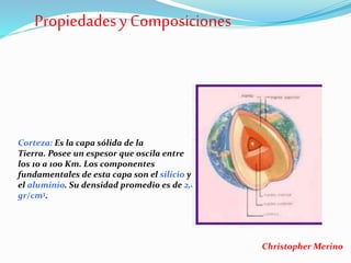 Corteza: Es la capa sólida de la
Tierra. Posee un espesor que oscila entre
los 10 a 100 Km. Los componentes
fundamentales de esta capa son el silicio y
el aluminio. Su densidad promedio es de 2,8
gr/cm3.
Propiedadesy Composiciones
Christopher Merino
 