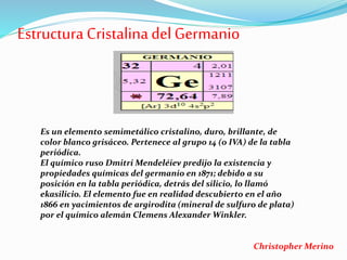 Estructura CristalinadelGermanio
Es un elemento semimetálico cristalino, duro, brillante, de
color blanco grisáceo. Pertenece al grupo 14 (o IVA) de la tabla
periódica.
El químico ruso Dmitri Mendeléiev predijo la existencia y
propiedades químicas del germanio en 1871; debido a su
posición en la tabla periódica, detrás del silicio, lo llamó
ekasilicio. El elemento fue en realidad descubierto en el año
1866 en yacimientos de argirodita (mineral de sulfuro de plata)
por el químico alemán Clemens Alexander Winkler.
Christopher Merino
 