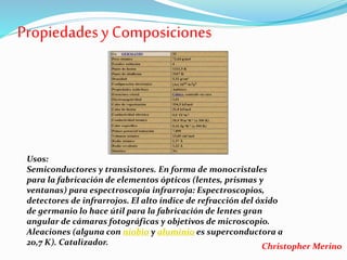 Propiedadesy Composiciones
Usos:
Semiconductores y transistores. En forma de monocristales
para la fabricación de elementos ópticos (lentes, prismas y
ventanas) para espectroscopía infrarroja: Espectroscopios,
detectores de infrarrojos. El alto índice de refracción del óxido
de germanio lo hace útil para la fabricación de lentes gran
angular de cámaras fotográficas y objetivos de microscopio.
Aleaciones (alguna con niobio y aluminio es superconductora a
20,7 K). Catalizador. Christopher Merino
 