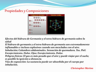 Propiedadesy Composiciones
Efectos del hidruro de Germanio y el tetra hidruro de germanio sobre la
salud
El hidruro de germanio y el tetra hidruro de germanio son extremadamente
inflamables e incluso explosivos cuando son mezclados con el aire.
Inhalación: Calambres abdominales. Sensación de quemadura. Tos. Piel:
Enrojecimiento. Dolor. Ojos: Enrojecimiento. Dolor.
Peligros físicos: El gas es más pesado que el aire y puede viajar por el suelo;
es posible la ignición a distancia.
Vías de exposición: La sustancia puede ser absorbida por el cuerpo por
inhalación.
Christopher Merino
 