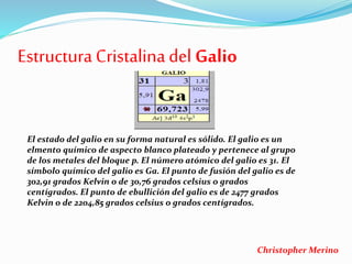 Estructura Cristalina del Galio
El estado del galio en su forma natural es sólido. El galio es un
elmento químico de aspecto blanco plateado y pertenece al grupo
de los metales del bloque p. El número atómico del galio es 31. El
símbolo químico del galio es Ga. El punto de fusión del galio es de
302,91 grados Kelvin o de 30,76 grados celsius o grados
centígrados. El punto de ebullición del galio es de 2477 grados
Kelvin o de 2204,85 grados celsius o grados centígrados.
Christopher Merino
 